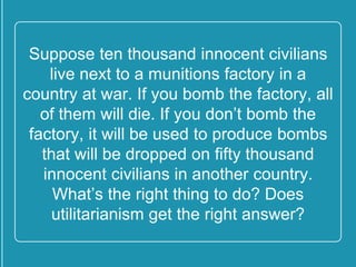 Suppose ten thousand innocent
civilians live next to a munitions
factory in a country at war. If you
bomb the factory, all of them will die.
If you don’t bomb the factory, it will
be used to produce bombs that will be
dropped on fifty thousand innocent
civilians in another country. What’s
the right thing to do? Does
utilitarianism get the right answer?
 