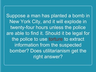 Suppose a man has planted a
bomb in New York City, and it will
explode in twenty-four hours
unless the police are able to find it.
Should it be legal for the police to
use torture to extract information
from the suspected bomber? Does
utilitarianism get the right
answer?
 