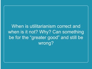When is utilitarianism correct and
when is it not? Why? Can
something be for the “greater
good” and still be wrong?
 