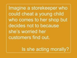 `
Imagine a storekeeper
who could cheat a young
child who comes to her
shop but decides not to
because she’s worried
her customers find out.
Is she acting morally?
 