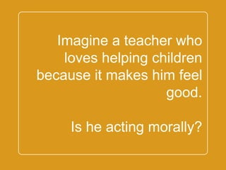 `
Imagine a teacher who
loves helping children
because it makes him
feel good.
Is he acting morally?
 