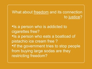 `
What about freedom and its
connection to justice?
•Is a person who is addicted to
cigarettes free?
•Is a person who eats a boatload of
pistachio ice cream free ?
•If the government tries to stop
people from buying large sodas are
they restricting freedom?
 