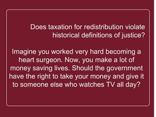 `
Does taxation for redistribution violate
historical definitions of justice?
Imagine you worked very hard
becoming a heart surgeon. Now, you
make a lot of money saving lives.
Should the government have the right
to take your money and give it to
someone else who watches TV all day?
 