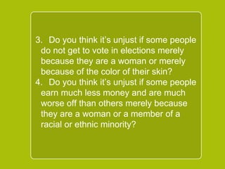 `
3. Do you think it’s unjust if some
people do not get to vote in
elections merely because they are a
woman or merely because of the
color of their skin?
4. Do you think it’s unjust if some
people earn much less money and
are much worse off than others
merely because they are a woman
or a member of a racial or ethnic
minority?
 