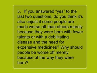 `
5. If you answered “yes” to the
last two questions, do you think
it’s also unjust if some people
are much worse off than others
merely because they were born
with fewer talents or with a
debilitating disease and the
need for expensive medicines?
Why should people be worse off
merely because of the way they
were born?
 