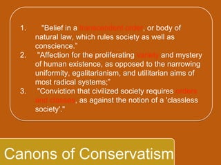 `
Canons of Conservatism
1. "Belief in a transcendent order, or body of
natural law, which rules society as well as
conscience.”
2. "Affection for the proliferating variety and
mystery of human existence, as opposed to
the narrowing uniformity, egalitarianism,
and utilitarian aims of most radical
systems;”
3. "Conviction that civilized society requires
orders and classes, as against the notion of a
'classless society'."
 
