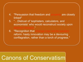 `
Canons of Conservatism
4. "Persuasion that freedom and property are
closely linked"
5. “…Distrust of 'sophisters, calculators, and
economists' who would reconstruct society
upon abstract designs."
6. "Recognition that change may not be salutary
reform: hasty innovation may be a devouring
conflagration, rather than a torch of progress."
 