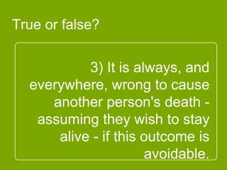 3) It is always, and
everywhere, wrong to
cause another person's
death - assuming they
wish to stay alive - if this
outcome is avoidable.
True or false?
 