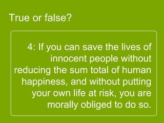4: If you can save the lives of
innocent people without
reducing the sum total of
human happiness, and
without putting your own life
at risk, you are morally
obliged to do so.
True or false?
 