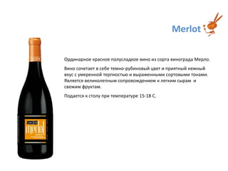 MerlotОрдинарное красное полусладкое вино из сорта виноградаМерло. Вино сочетает в себе темно-рубиновый цвет и приятный нежный вкус с умеренной терпкостью и выраженными сортовыми тонами. Является великолепным сопровождением к легким сырам  и свежим фруктам.Подается к столу при температуре 15-18 С.