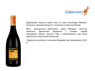 CabernetОрдинарное красное сухое вино из сорта винограда Каберне-Совиньон, произрастающего в  крымских и южных регионах.Вино  насыщенного рубинового  цвета. Обладает  богатым приятным фруктовым ароматом с тонами черной смородины, вишни, паслена. Вкус с характерными для сорта терпкостью и богатством пряностей. Прекрасно сочетается с мясными блюдами при температуре14-16 С. 