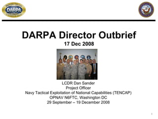 DARPA Director Outbrief
                     17 Dec 2008




                     LCDR Dan Sander
                        Project Officer
Navy Tactical Exploitation of National Capabilities (TENCAP)
              OPNAV N6FTC, Washington DC
            29 September – 19 December 2008

                                                               1
 