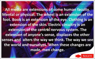 V I N T | Vision • Inspiration • Navigation • Trends




   All media are extensions of some human faculty.
Mental or physical. The wheel is an extension of the
 foot. Book is an extension of the eye. Clothing is an
      extension of the skin. Electric circuitry is an
     extension of the central nervous system. The
   extension of anyone's sense, displaces the other
senses and alters the way we think. The way we see
  the world and ourselves. When these changes are
                  made, men change.
 
