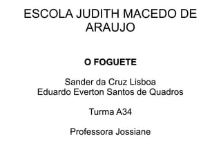ESCOLA JUDITH MACEDO DE
ARAUJO
O FOGUETE
Sander da Cruz Lisboa
Eduardo Everton Santos de Quadros
Turma A34
Professora Jossiane

 