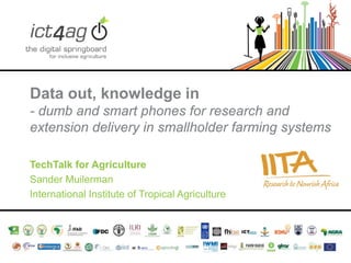 Data out, knowledge in
- dumb and smart phones for research and
extension delivery in smallholder farming systems
TechTalk for Agriculture
Sander Muilerman
International Institute of Tropical Agriculture

 