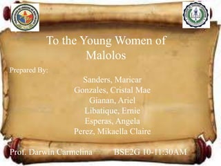 To the Young Women of
Malolos
Prepared By:

Sanders, Maricar
Gonzales, Cristal Mae
Gianan, Ariel
Libatique, Ernie
Esperas, Angela
Perez, Mikaella Claire
Prof. Darwin Carmelina

BSE2G 10-11:30AM

 