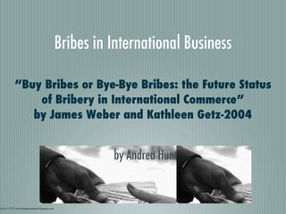 Bribes in International Business

             “Buy Bribes or Bye-Bye Bribes: the Future Status
                 of Bribery in International Commerce”
                by James Weber and Kathleen Getz-2004


                                                             by Andrea Hunt


ieved on 11-20-12 wwwlossprevention.blogspot.com
 