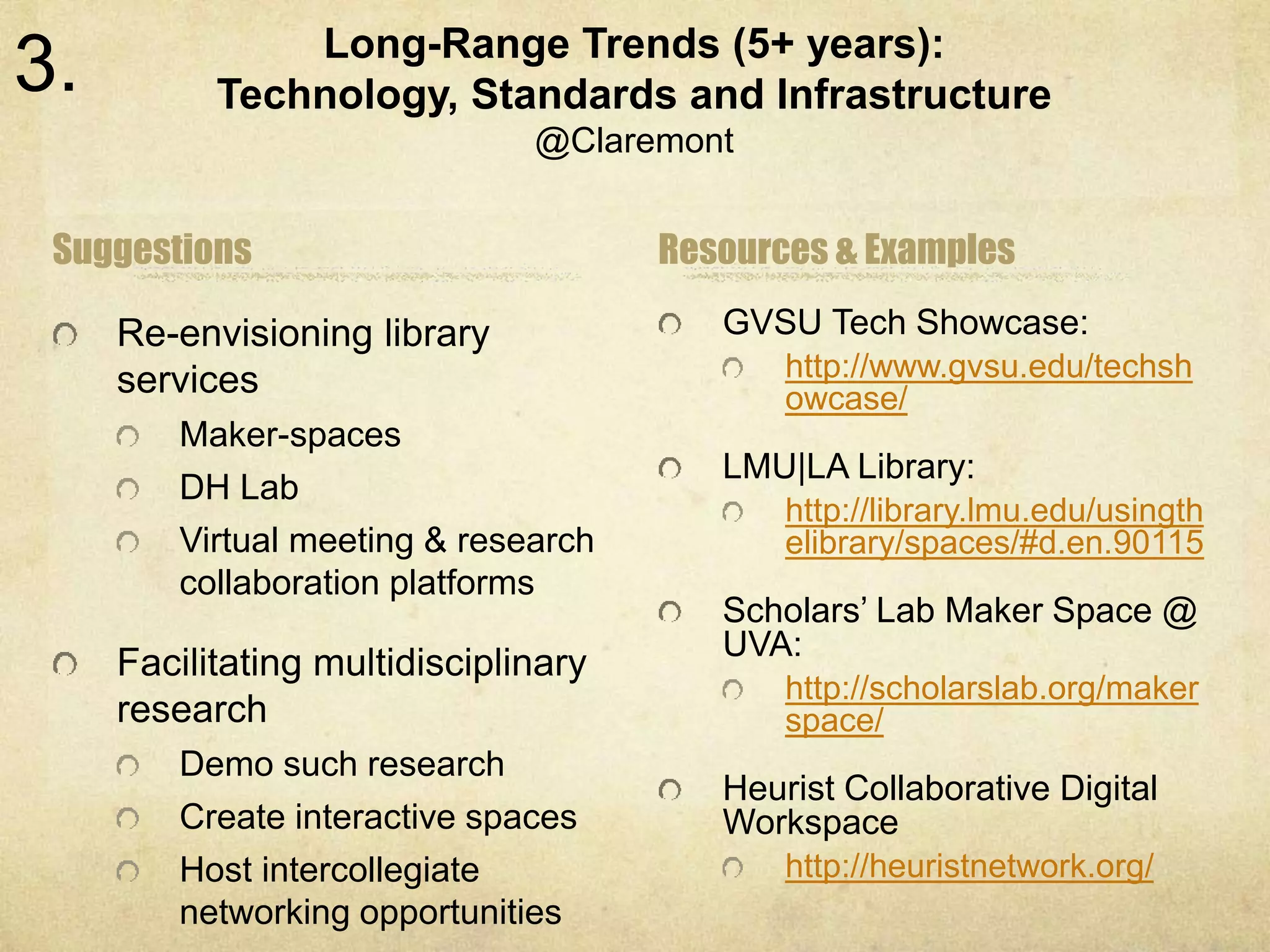 Long-Range Trends (5+ years): 
Technology, Standards and Infrastructure 
@Claremont 
Suggestions 
Re-envisioning library 
services 
Maker-spaces 
DH Lab 
Virtual meeting & research 
collaboration platforms 
Facilitating multidisciplinary 
research 
Demo such research 
Create interactive spaces 
Host intercollegiate 
networking opportunities 
Resources & Examples 
GVSU Tech Showcase: 
http://www.gvsu.edu/techsh 
owcase/ 
LMU|LA Library: 
http://library.lmu.edu/usingth 
elibrary/spaces/#d.en.90115 
Scholars’ Lab Maker Space @ 
UVA: 
http://scholarslab.org/maker 
space/ 
Heurist Collaborative Digital 
Workspace 
http://heuristnetwork.org/ 
3. 
 