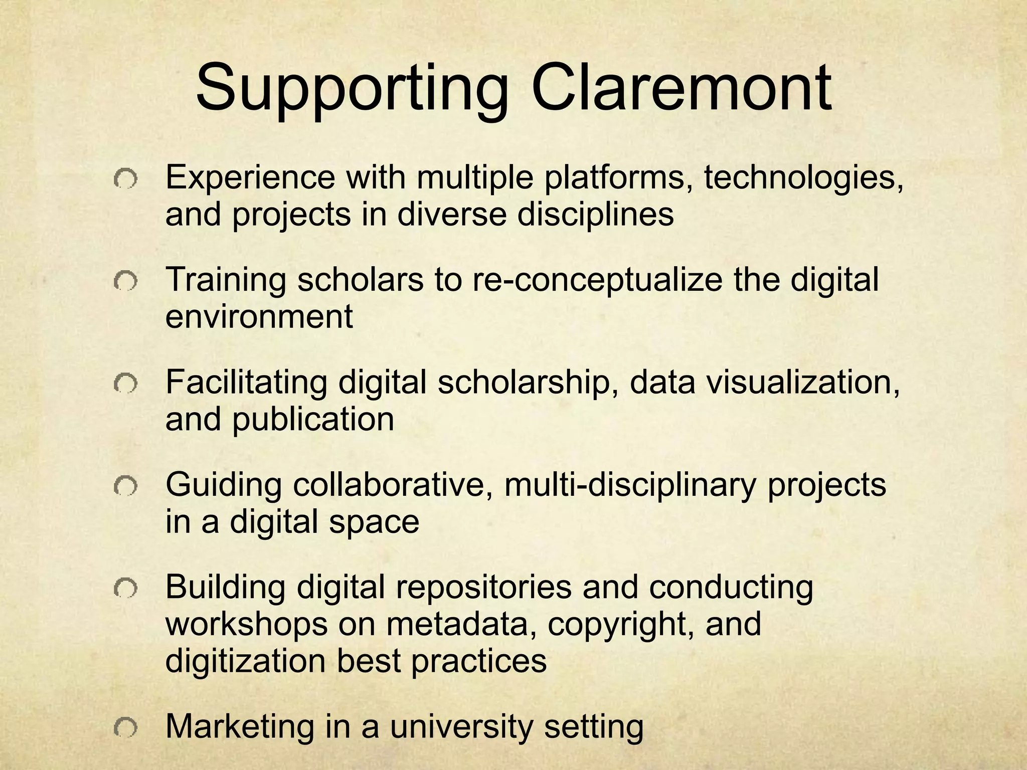 Supporting Claremont 
Experience with multiple platforms, technologies, 
and projects in diverse disciplines 
Training scholars to re-conceptualize the digital 
environment 
Facilitating digital scholarship, data visualization, 
and publication 
Guiding collaborative, multi-disciplinary projects 
in a digital space 
Building digital repositories and conducting 
workshops on metadata, copyright, and 
digitization best practices 
Marketing in a university setting 
 