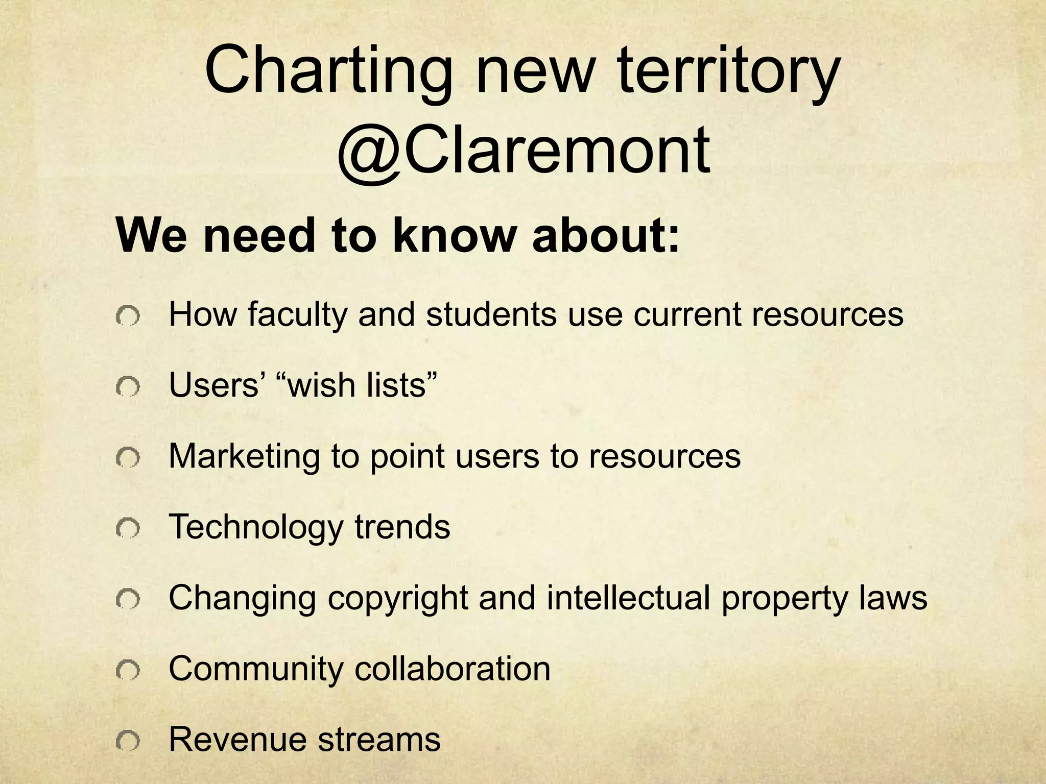 Charting new territory 
@Claremont 
We need to know about: 
How faculty and students use current resources 
Users’ “wish lists” 
Marketing to point users to resources 
Technology trends 
Changing copyright and intellectual property laws 
Community collaboration 
Revenue streams 
 