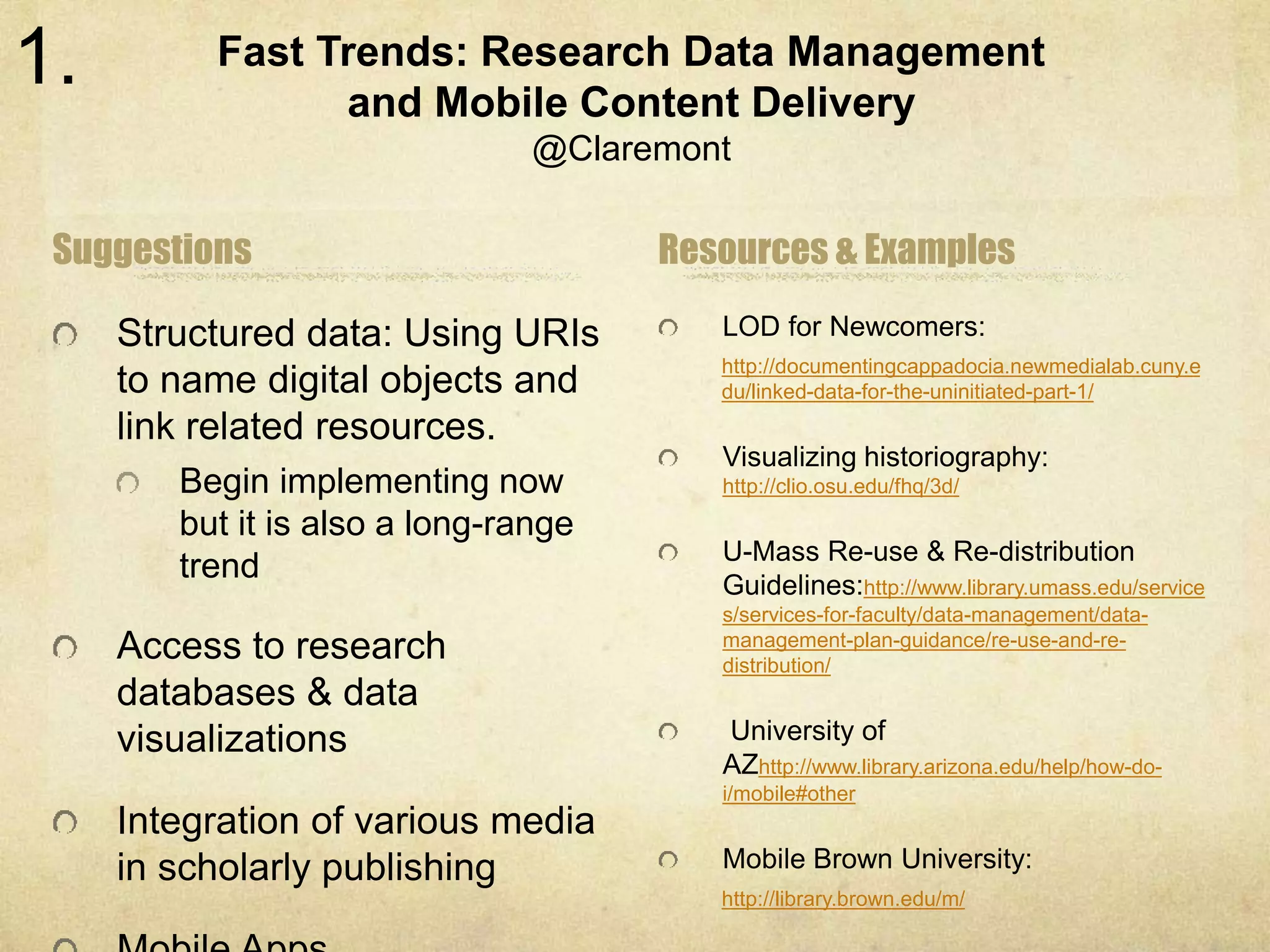 Fast Trends: Research Data Management 
and Mobile Content Delivery 
@Claremont 
Suggestions 
Structured data: Using URIs 
to name digital objects and 
link related resources. 
Begin implementing now 
but it is also a long-range 
trend 
Access to research 
databases & data 
visualizations 
Integration of various media 
in scholarly publishing 
Mobile Apps 
Resources & Examples 
LOD for Newcomers: 
http://documentingcappadocia.newmedialab.cuny.e 
du/linked-data-for-the-uninitiated-part-1/ 
Visualizing historiography: 
http://clio.osu.edu/fhq/3d/ 
U-Mass Re-use & Re-distribution 
Guidelines:http://www.library.umass.edu/service 
s/services-for-faculty/data-management/data-management- 
plan-guidance/re-use-and-re-distribution/ 
University of 
AZhttp://www.library.arizona.edu/help/how-do-i/ 
mobile#other 
Mobile Brown University: 
http://library.brown.edu/m/ 
1. 
 