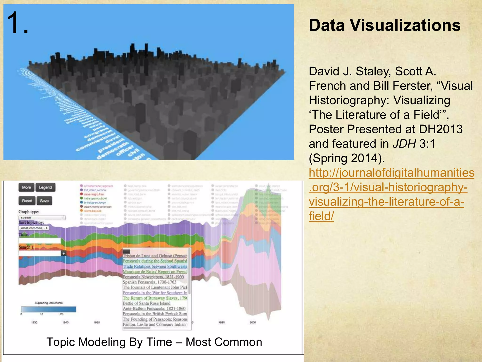Multiple Word http://Clouds clio.osu.edu/fhq/– 3d/ 
10-Year Spans 
Data Visualizations 
David J. Staley, Scott A. 
French and Bill Ferster, “Visual 
Historiography: Visualizing 
‘The Literature of a Field’”, 
Poster Presented at DH2013 
and featured in JDH 3:1 
(Spring 2014). 
http://journalofdigitalhumanities 
.org/3-1/visual-historiography-visualizing- 
Phrase Net - x’s Topic Modeling By Time – Most Common 
The call for visualizing “Big Data” has generated a groundswell of interest among historians and humanities scholars, as 
demonstrated by the international response to the National Endowment for the Humanities’ 2010 and 2011 Digging into 
Data challenges. Exemplary efforts from the first two rounds of projects suggest the great potential for visualizing large 
repositories of primary sources for historical insight. 
Our project treats a peer-reviewed scholarly journal – Florida Historical Quarterly, housed at the University of Central 
Florida – as a dataset to be analyzed and visualized. In applying macro-level reading and text-mining tools to the 
secondary literature of a scholarly field, we are making visible patterns of topical coverage. 
In this poster, we present the results of our case study. We machine-read over 1500 research articles across the entire 
85 year run of the journal (1924-2009) and identified the top 100 key terms. (The top key term “Indian” is located at the 
center of the visualization; the rest of the key term list expands out from the middle.) We then arrayed each of these key 
terms according to the number of times the key term appears per year in order to develop a “macro-reading” of the 
journal. Key terms were identified using the Data For Research application developed by JSTOR. The key terms were 
determined using term frequency–inverse document frequency (TF-IDF), a statistical measure of how important a word is 
in a given document. We have generated two such visualizations from this data: a 2-D chart and the same data as a 3-D 
interactive “topology” (the latter soon to be “translated” into a physical sculpture.) 
the-literature-of-a-field/ 
Heat Map 
1. 
 