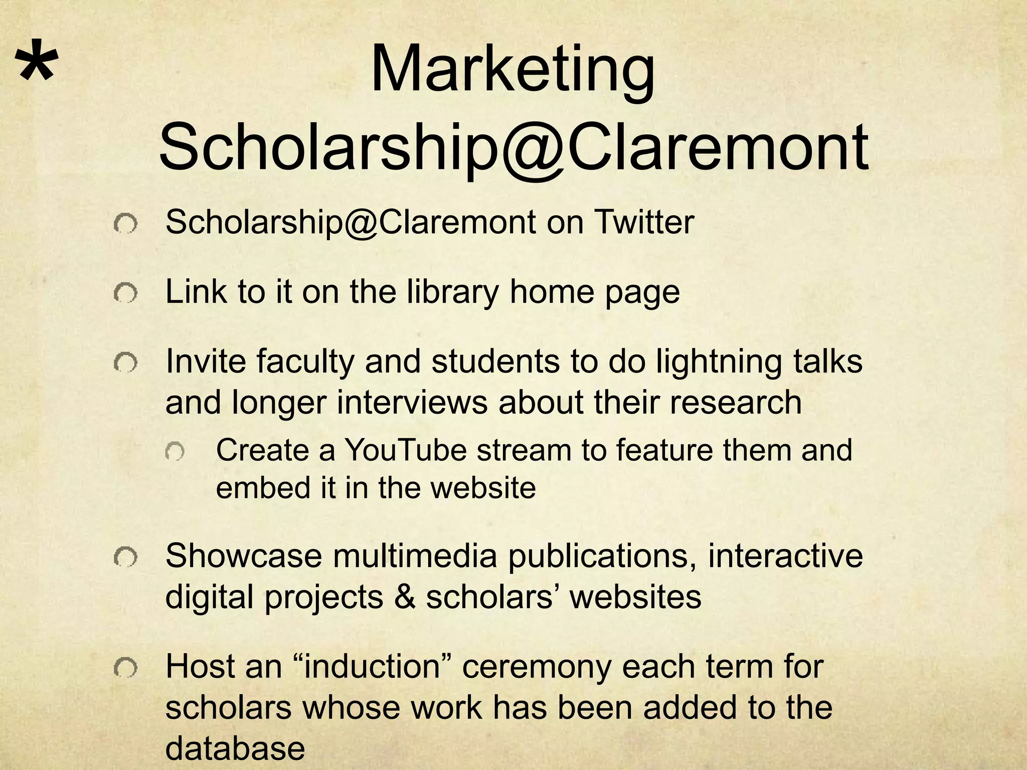 Marketing 
Scholarship@Claremont 
Scholarship@Claremont on Twitter 
Link to it on the library home page 
Invite faculty and students to do lightning talks 
and longer interviews about their research 
Create a YouTube stream to feature them and 
embed it in the website 
Showcase multimedia publications, interactive 
digital projects & scholars’ websites 
Host an “induction” ceremony each term for 
scholars whose work has been added to the 
database 
* 
 
