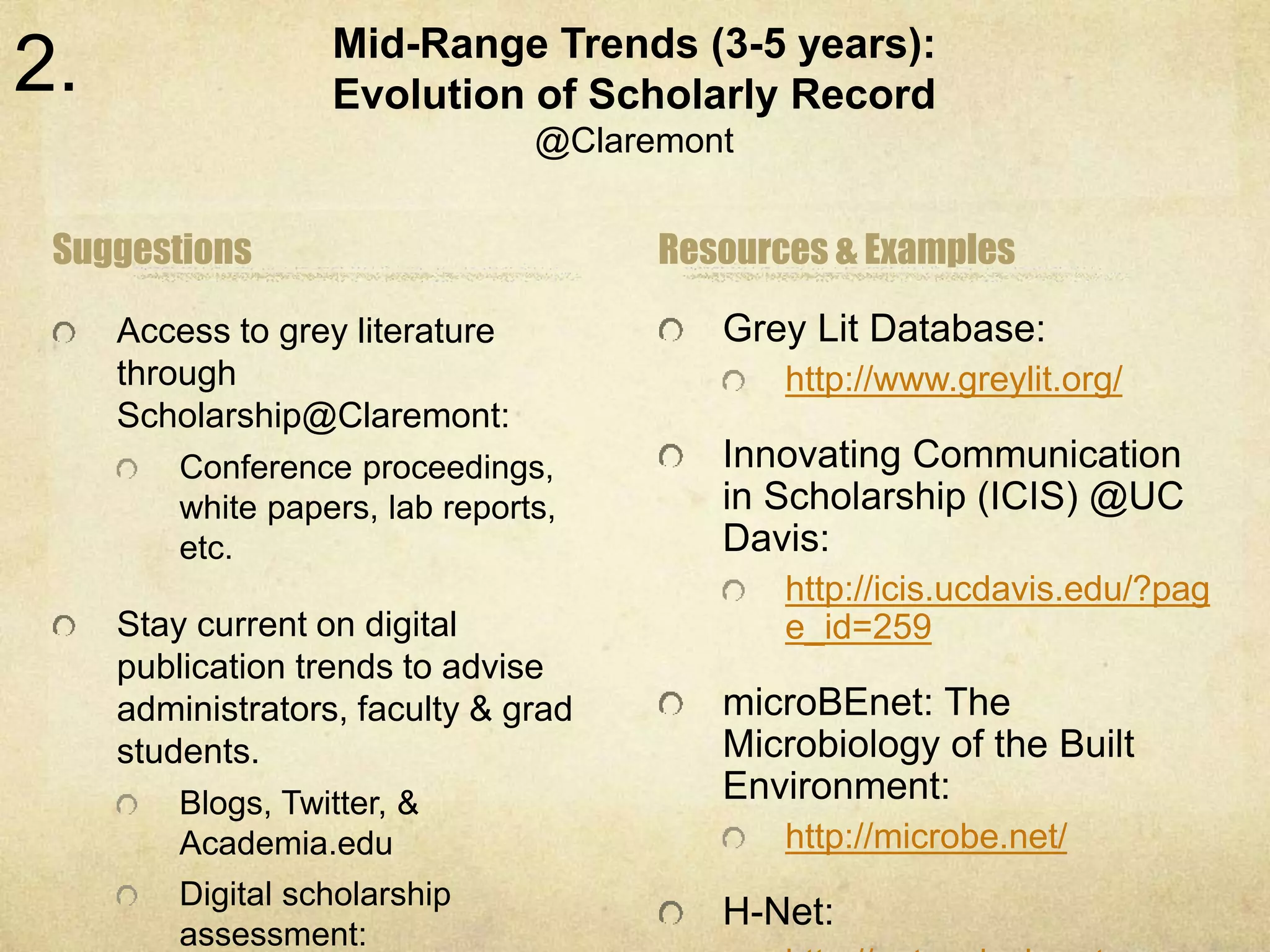 Mid-Range Trends (3-5 years): 
Evolution of Scholarly Record 
@Claremont 
Suggestions 
Access to grey literature 
through 
Scholarship@Claremont: 
Conference proceedings, 
white papers, lab reports, 
etc. 
Stay current on digital 
publication trends to advise 
administrators, faculty & grad 
students. 
Blogs, Twitter, & 
Academia.edu 
Digital scholarship 
assessment: 
Resources & Examples 
Grey Lit Database: 
http://www.greylit.org/ 
Innovating Communication 
in Scholarship (ICIS) @UC 
Davis: 
http://icis.ucdavis.edu/?pag 
e_id=259 
microBEnet: The 
Microbiology of the Built 
Environment: 
http://microbe.net/ 
H-Net: 
http://networks.h-net.org 
2. 
 