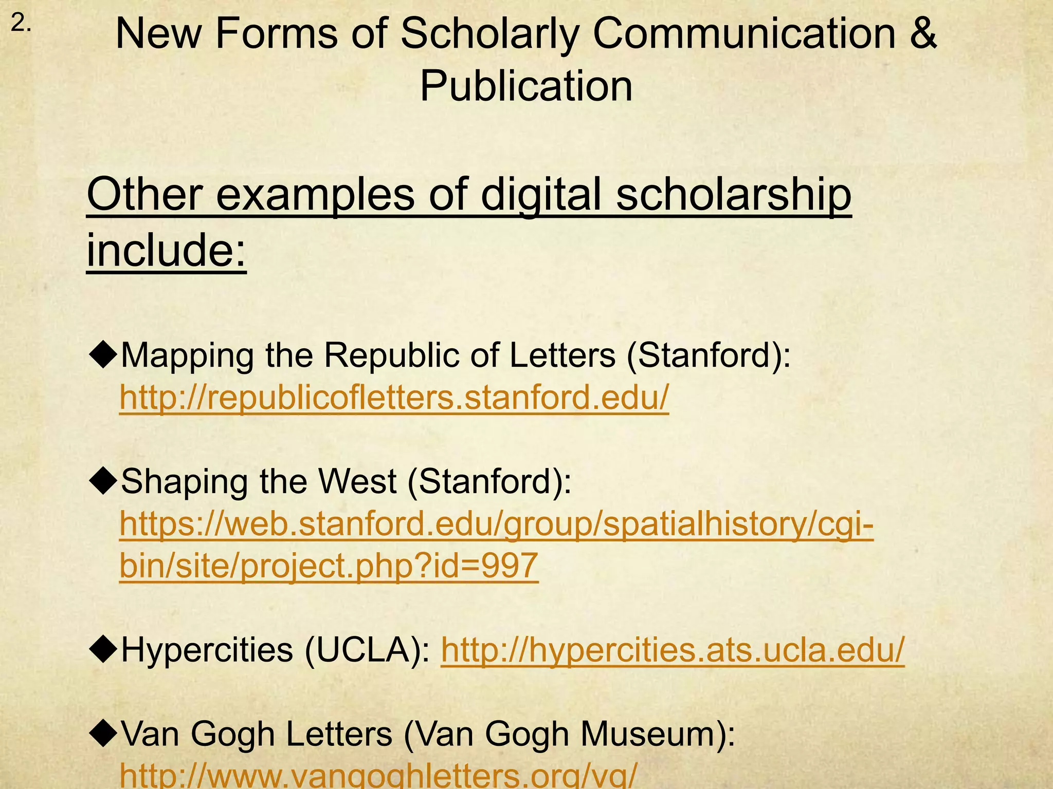 New Forms of Scholarly Communication & 
Publication 
2. 
Other examples of digital scholarship 
include: 
Mapping the Republic of Letters (Stanford): 
http://republicofletters.stanford.edu/ 
Shaping the West (Stanford): 
https://web.stanford.edu/group/spatialhistory/cgi-bin/ 
site/project.php?id=997 
Hypercities (UCLA): http://hypercities.ats.ucla.edu/ 
Van Gogh Letters (Van Gogh Museum): 
http://www.vangoghletters.org/vg/ 
 