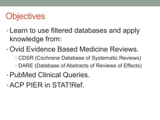 Learn to use filtered databases and apply knowledge from: Ovid Evidence Based Medicine Reviews. CDSR (Cochrane Database of Systematic Reviews) DARE (Database of Abstracts of Reviews of Effects) PubMed Clinical Queries. ACP PIER in STAT!Ref. Objectives 