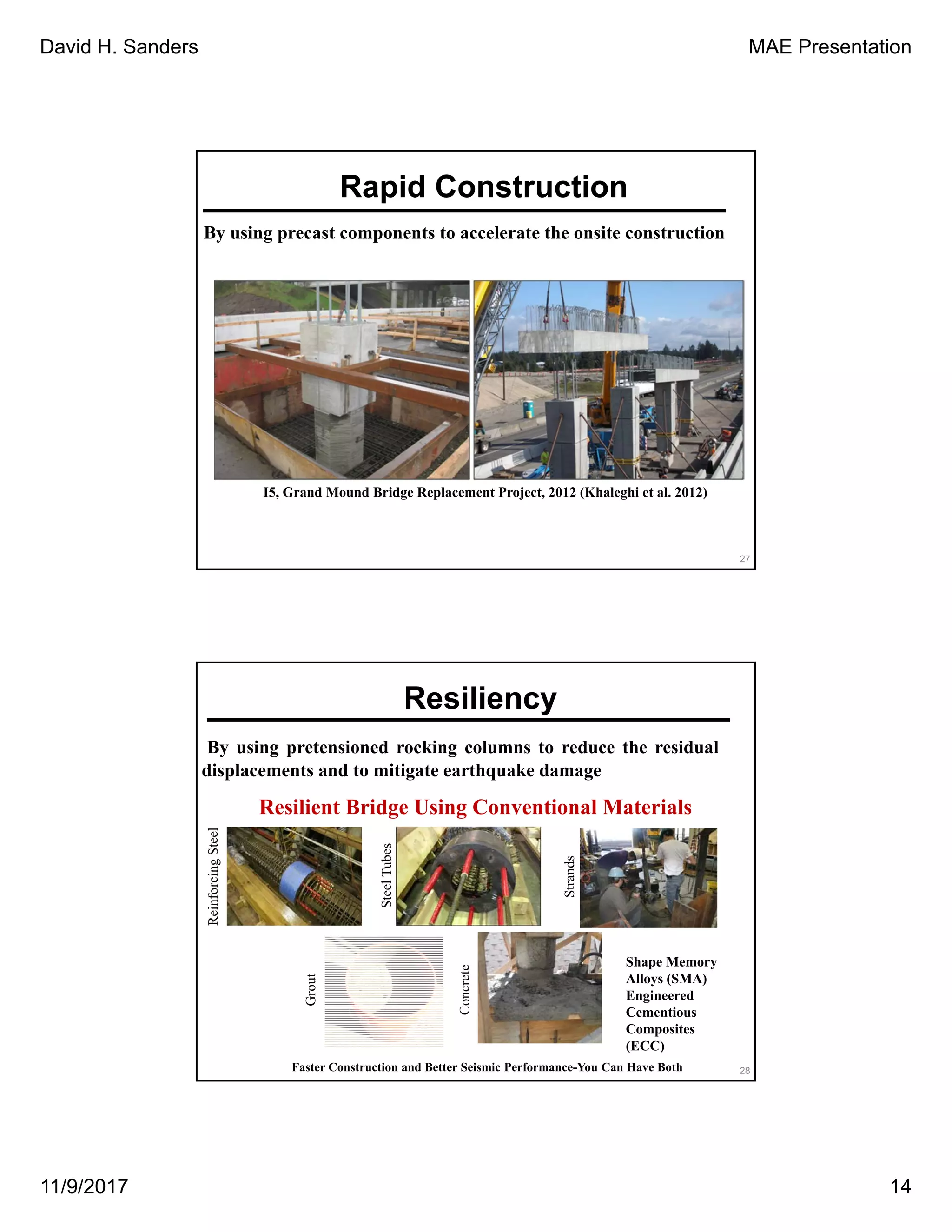 David H. Sanders MAE Presentation
11/9/2017 14
Rapid Construction
By using precast components to accelerate the onsite construction
I5, Grand Mound Bridge Replacement Project, 2012 (Khaleghi et al. 2012)
27
By using pretensioned rocking columns to reduce the residual
displacements and to mitigate earthquake damage
Resilient Bridge Using Conventional Materials
ReinforcingSteel
SteelTubes
Strands
Grout
Concrete
28Faster Construction and Better Seismic Performance-You Can Have Both
Shape Memory
Alloys (SMA)
Engineered
Cementious
Composites
(ECC)
Resiliency
 