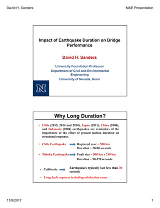 David H. Sanders MAE Presentation
11/9/2017 1
Impact of Earthquake Duration on Bridge
Performance
1
David H. Sanders
University Foundation Professor
Department of Civil and Environmental
Engineering
University of Nevada, Reno
2
• Chile (2015, 2014 and 2010), Japan (2011), China (2008),
and Indonesia (2004) earthquakes are reminders of the
importance of the effect of ground motion duration on
structural response.
• Long fault ruptures including subduction zones
• Chile Earthquake Ruptured over ~ 500 km
Duration ~ 20-90 seconds
• Tohoku Earthquake Fault size ~ 500 km x 210 km
Duration ~ 90-270 seconds
Earthquakes typically last less than 30
seconds
Why Long Duration?
• California
 