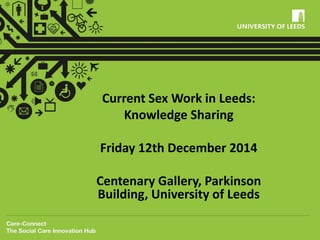 Current Sex Work in Leeds: 
Knowledge Sharing 
Friday 12th December 2014 
Centenary Gallery, Parkinson 
Building, University of Leeds 
 