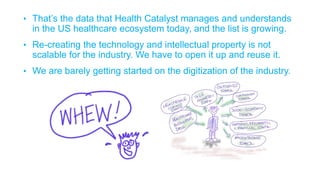 • That’s the data that Health Catalyst manages and understands
in the US healthcare ecosystem today, and the list is growing.
• Re-creating the technology and intellectual property is not
scalable for the industry. We have to open it up and reuse it.
• We are barely getting started on the digitization of the industry.
 