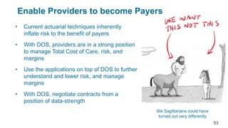 Enable Providers to become Payers
• Current actuarial techniques inherently
inflate risk to the benefit of payers
• With DOS, providers are in a strong position
to manage Total Cost of Care, risk, and
margins
• Use the applications on top of DOS to further
understand and lower risk, and manage
margins
• With DOS, negotiate contracts from a
position of data-strength
We Sagittarians could have
turned out very differently
53
 