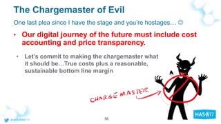 The Chargemaster of Evil
• Our digital journey of the future must include cost
accounting and price transparency.
One last plea since I have the stage and you’re hostages… 
• Let’s commit to making the chargemaster what
it should be…True costs plus a reasonable,
sustainable bottom line margin
56
 