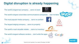 Digital disruption is already happening
The world’s largest taxi company… owns no taxis
The world’s largest voice/video communications companies… own no telco
The most popular media company… owns no content
The largest lodging company… owns no property
The world’s most valuable retailer… owns no inventory
The world’s largest software vendors… don’t write the apps
Thanks for the inspiration, Ron Kalifa of Worldpay; and IBM
 