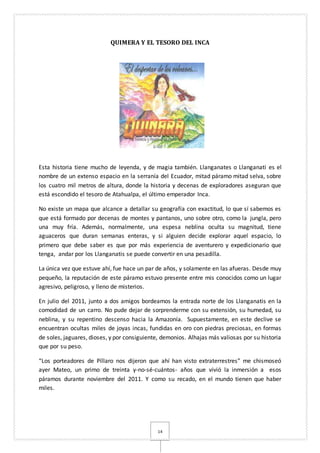 14
QUIMERA Y EL TESORO DEL INCA
Esta historia tiene mucho de leyenda, y de magia también. Llanganates o Llanganati es el
nombre de un extenso espacio en la serranía del Ecuador, mitad páramo mitad selva, sobre
los cuatro mil metros de altura, donde la historia y decenas de exploradores aseguran que
está escondido el tesoro de Atahualpa, el último emperador Inca.
No existe un mapa que alcance a detallar su geografía con exactitud, lo que sí sabemos es
que está formado por decenas de montes y pantanos, uno sobre otro, como la jungla, pero
una muy fría. Además, normalmente, una espesa neblina oculta su magnitud, tiene
aguaceros que duran semanas enteras, y si alguien decide explorar aquel espacio, lo
primero que debe saber es que por más experiencia de aventurero y expedicionario que
tenga, andar por los Llanganatis se puede convertir en una pesadilla.
La única vez que estuve ahí, fue hace un par de años, y solamente en las afueras. Desde muy
pequeño, la reputación de este páramo estuvo presente entre mis conocidos como un lugar
agresivo, peligroso, y lleno de misterios.
En julio del 2011, junto a dos amigos bordeamos la entrada norte de los Llanganatis en la
comodidad de un carro. No pude dejar de sorprenderme con su extensión, su humedad, su
neblina, y su repentino descenso hacia la Amazonía. Supuestamente, en este declive se
encuentran ocultas miles de joyas incas, fundidas en oro con piedras preciosas, en formas
de soles, jaguares, dioses, y por consiguiente, demonios. Alhajas más valiosas por su historia
que por su peso.
“Los porteadores de Píllaro nos dijeron que ahí han visto extraterrestres” me chismoseó
ayer Mateo, un primo de treinta y-no-sé-cuántos- años que vivió la inmersión a esos
páramos durante noviembre del 2011. Y como su recado, en el mundo tienen que haber
miles.
 