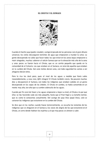 20
EL CHIUTA Y EL SUMACO
Cuando el ińachic yaya (padre creador), castigó el pecado de las personas con el gran diluvio
universal, los cielos descargaron torrentes de agua que empezaron a inundar la selva. La
gente desesperada no sabía que hacer todas las que vivían en las zonas bajas empezaron a
morir ahogadas, muchos subieron al volcán Sumaco por ser la elevación más alta de la zona
y unos pocos se fueron hacia el Chiuta, que es un cerrito pequeño que queda en la
comunidad de el Calvario. Los que estaban en el Sumaco, se reían de aquellos que estaban
en la cumbre del Chiuta. Son unos tontos decían unos, con toda seguridad los vamos a ver
ahogarse decían otros.
Pero la risa les duró poco, pues el nivel de las aguas a medida que llovía subía
inexorablemente, y cosa rara; ĄOh milagro! El Chiuta también crecía. No pasaron muchos
días y desapareció el Sumaco, con todos los indígenas que estaban subidos en un gesto
desesperado en las copas de los árboles. El Chiuta en cambio, se había convertido en un
monte muy alto, tan alto que su cumbre sobresalía de las aguas.
Cuando por fin cesó de llover y las aguas empezaron a bajar su nivel, el Chiuta a la par que
ellas se iba haciendo cada vez más pequeño, hasta que al final llegó a su tamaño normal,
que es como lo conocemos actualmente. Del castigo de yaya Dios (papá Dios), solo se
salvaron los indígenas que estuvieron en la cumbre del Chiuta.
Se dice que en las noches cuando llueve torrencialmente, se escucha los lamentos de los
indígenas que se ahogaron en el Sumaco y las voces de alegría de los que estuvieron en el
Chiuta, un cerro donde habitan los espíritus y al que muy pocos se atreven a subir.
 