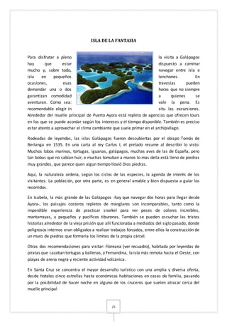 25
ISLA DE LA FANTASIA
Para disfrutar a pleno la visita a Galápagos
hay que estar dispuesto a caminar
mucho y, sobre todo, navegar entre isla e
isla en pequeños lanchones. En
ocasiones, esas travesías pueden
demandar una o dos horas que no siempre
garantizan comodidad a quienes se
aventuran. Como sea: vale la pena. Es
recomendable elegir in situ las excursiones.
Alrededor del muelle principal de Puerto Ayora está repleto de agencias que ofrecen tours
en los que se puede acordar según los intereses y el tiempo disponible. También es preciso
estar atento a aprovechar el clima cambiante que suele primar en el archipiélago.
Rodeadas de leyendas, las islas Galápagos fueron descubiertas por el obispo Tomás de
Berlanga en 1535. En una carta al rey Carlos I, el prelado resume al describir lo visto:
Muchos lobos marinos, tortugas, iguanas, galápagos, muchas aves de las de España, pero
tan bobas que no sabían huir, e muchas tomaban a manos lo mas della está lleno de piedras
muy grandes, que parece quen algun tiempo llovió Dios piedras.
Aquí, la naturaleza ordena, según los ciclos de las especies, la agenda de interés de los
visitantes. La población, por otra parte, es en general amable y bien dispuesta a guiar los
recorridos.
En Isabela, la más grande de las Galápagos -hay que navegar dos horas para llegar desde
Ayora-, los paisajes costeros repletos de manglares son incomparables, tanto como la
imperdible experiencia de practicar snorkel para ver peces de colores increíbles,
mantarrayas, y pequeños y pacíficos tiburones. También se pueden escuchar las tristes
historias alrededor de la vieja prisión que allí funcionaba a mediados del siglo pasado, donde
peligrosos internos eran obligados a realizar trabajos forzados, entre ellos la construcción de
un muro de piedras que formaría los límites de la propia cárcel.
Otras dos recomendaciones para visitar: Floreana (ver recuadro), habitada por leyendas de
piratas que cazaban tortugas y ballenas, y Fernandina, la isla más remota hacia el Oeste, con
playas de arena negra y reciente actividad volcánica.
En Santa Cruz se concentra el mayor desarrollo turístico con una amplia y diversa oferta,
desde hoteles cinco estrellas hasta económicas habitaciones en casas de familia, pasando
por la posibilidad de hacer noche en alguno de los cruceros que suelen atracar cerca del
muelle principal
 