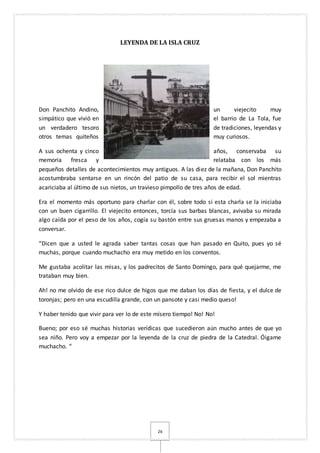 26
LEYENDA DE LA ISLA CRUZ
Don Panchito Andino, un viejecito muy
simpático que vivió en el barrio de La Tola, fue
un verdadero tesoro de tradiciones, leyendas y
otros temas quiteños muy curiosos.
A sus ochenta y cinco años, conservaba su
memoria fresca y relataba con los más
pequeños detalles de acontecimientos muy antiguos. A las diez de la mañana, Don Panchito
acostumbraba sentarse en un rincón del patio de su casa, para recibir el sol mientras
acariciaba al último de sus nietos, un travieso pimpollo de tres años de edad.
Era el momento más oportuno para charlar con él, sobre todo si esta charla se la iniciaba
con un buen cigarrillo. El viejecito entonces, torcía sus barbas blancas, avivaba su mirada
algo caída por el peso de los años, cogía su bastón entre sus gruesas manos y empezaba a
conversar.
“Dicen que a usted le agrada saber tantas cosas que han pasado en Quito, pues yo sé
muchas, porque cuando muchacho era muy metido en los conventos.
Me gustaba acolitar las misas, y los padrecitos de Santo Domingo, para qué quejarme, me
trataban muy bien.
Ah! no me olvido de ese rico dulce de higos que me daban los días de fiesta, y el dulce de
toronjas; pero en una escudilla grande, con un pansote y casi medio queso!
Y haber tenido que vivir para ver lo de este mísero tiempo! No! No!
Bueno; por eso sé muchas historias verídicas que sucedieron aún mucho antes de que yo
sea niño. Pero voy a empezar por la leyenda de la cruz de piedra de la Catedral. Óigame
muchacho. “
 