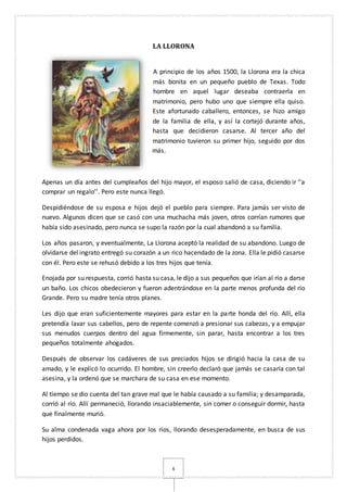 6
LA LLORONA
A principio de los años 1500, la Llorona era la chica
más bonita en un pequeño pueblo de Texas. Todo
hombre en aquel lugar deseaba contraerla en
matrimonio, pero hubo uno que siempre ella quiso.
Este afortunado caballero, entonces, se hizo amigo
de la familia de ella, y así la cortejó durante años,
hasta que decidieron casarse. Al tercer año del
matrimonio tuvieron su primer hijo, seguido por dos
más.
Apenas un día antes del cumpleaños del hijo mayor, el esposo salió de casa, diciendo ir ‘’a
comprar un regalo’’. Pero este nunca llegó.
Despidiéndose de su esposa e hijos dejó el pueblo para siempre. Para jamás ser visto de
nuevo. Algunos dicen que se casó con una muchacha más joven, otros corrían rumores que
había sido asesinado, pero nunca se supo la razón por la cual abandonó a su familia.
Los años pasaron, y eventualmente, La Llorona aceptó la realidad de su abandono. Luego de
olvidarse del ingrato entregó su corazón a un rico hacendado de la zona. Ella le pidió casarse
con él. Pero este se rehusó debido a los tres hijos que tenía.
Enojada por su respuesta, corrió hasta su casa, le dijo a sus pequeños que irían al río a darse
un baño. Los chicos obedecieron y fueron adentrándose en la parte menos profunda del río
Grande. Pero su madre tenía otros planes.
Les dijo que eran suficientemente mayores para estar en la parte honda del río. Allí, ella
pretendía lavar sus cabellos, pero de repente comenzó a presionar sus cabezas, y a empujar
sus menudos cuerpos dentro del agua firmemente, sin parar, hasta encontrar a los tres
pequeños totalmente ahogados.
Después de observar los cadáveres de sus preciados hijos se dirigió hacia la casa de su
amado, y le explicó lo ocurrido. El hombre, sin creerlo declaró que jamás se casaría con tal
asesina, y la ordenó que se marchara de su casa en ese momento.
Al tiempo se dio cuenta del tan grave mal que le había causado a su familia; y desamparada,
corrió al río. Allí permaneció, llorando insaciablemente, sin comer o conseguir dormir, hasta
que finalmente murió.
Su alma condenada vaga ahora por los ríos, llorando desesperadamente, en busca de sus
hijos perdidos.
 