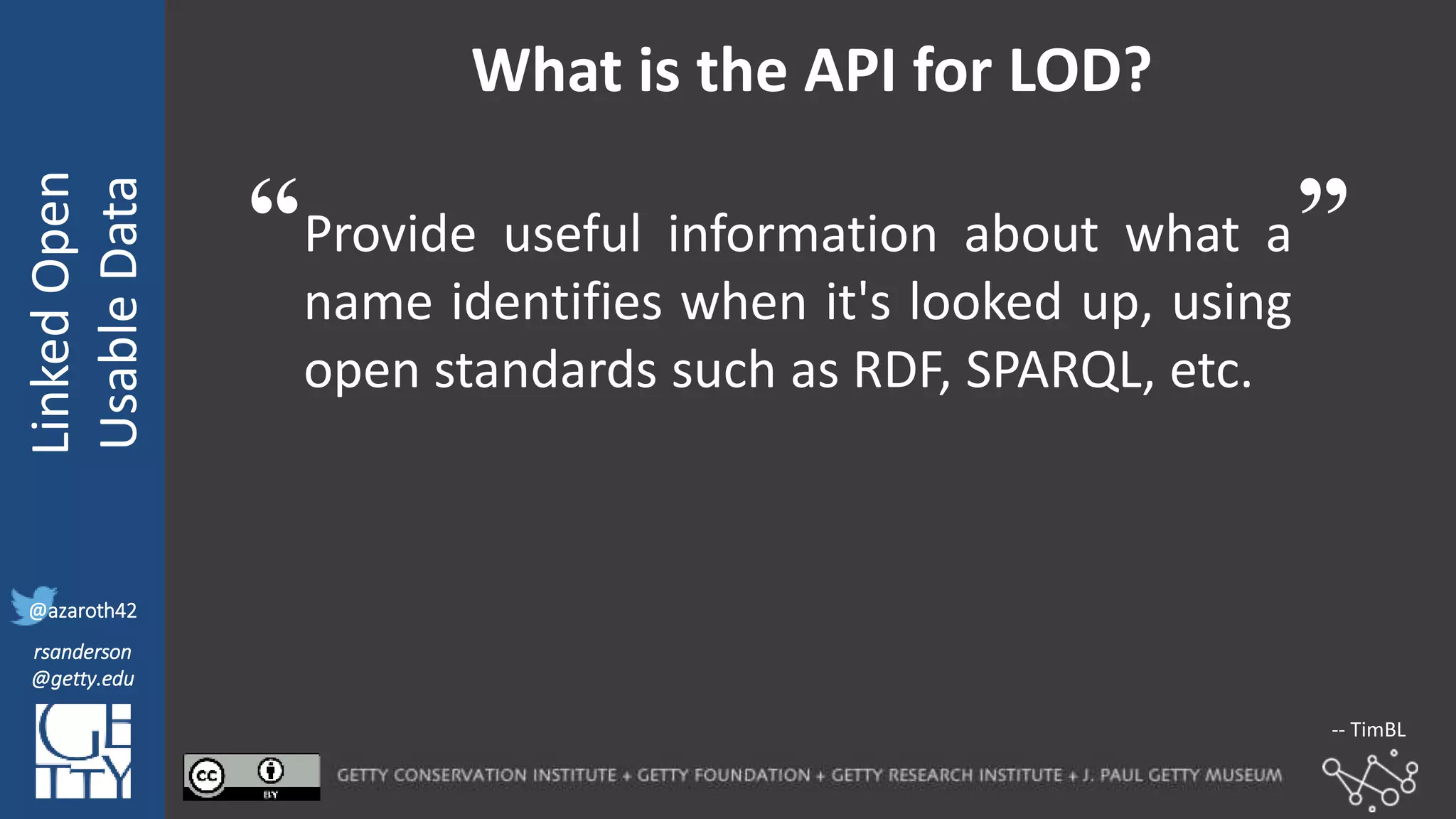 @azaroth42
rsanderson
@getty.edu
IIIF:Interoperabilituy
LinkedOpen
UsableData
@azaroth42
rsanderson
@getty.edu
What is the API for LOD?
Provide useful information about what a
name identifies when it's looked up, using
open standards such as RDF, SPARQL, etc.
“ ”
-- TimBL
 