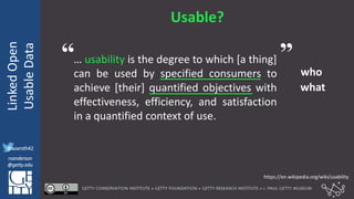 @azaroth42
rsanderson
@getty.edu
IIIF:Interoperabilituy
LinkedOpen
UsableData
@azaroth42
rsanderson
@getty.edu
Usable?
… usability is the degree to which [a thing]
can be used by specified consumers to
achieve [their] quantified objectives with
effectiveness, efficiency, and satisfaction
in a quantified context of use.
who
what
https://en.wikipedia.org/wiki/usability
“ ”
 