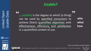 @azaroth42
rsanderson
@getty.edu
IIIF:Interoperabilituy
LinkedOpen
UsableData
@azaroth42
rsanderson
@getty.edu
Usable?
… usability is the degree to which [a thing]
can be used by specified consumers to
achieve [their] quantified objectives with
effectiveness, efficiency, and satisfaction
in a quantified context of use.
who
what
how
https://en.wikipedia.org/wiki/usability
“ ”
 