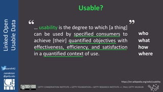 @azaroth42
rsanderson
@getty.edu
IIIF:Interoperabilituy
LinkedOpen
UsableData
@azaroth42
rsanderson
@getty.edu
Usable?
… usability is the degree to which [a thing]
can be used by specified consumers to
achieve [their] quantified objectives with
effectiveness, efficiency, and satisfaction
in a quantified context of use.
who
what
how
where
https://en.wikipedia.org/wiki/usability
“ ”
 