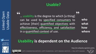 @azaroth42
rsanderson
@getty.edu
IIIF:Interoperabilituy
LinkedOpen
UsableData
@azaroth42
rsanderson
@getty.edu
Usable?
… usability is the degree to which [a thing]
can be used by specified consumers to
achieve [their] quantified objectives with
effectiveness, efficiency, and satisfaction
in a quantified context of use.
who
what
how
where
Usability is dependent on the Audience
https://en.wikipedia.org/wiki/usability
“ ”
 