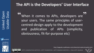 @azaroth42
rsanderson
@getty.edu
IIIF:Interoperabilituy
LinkedOpen
UsableData
@azaroth42
rsanderson
@getty.edu
The API is the Developers’ User Interface
When it comes to APIs, developers are
your users. The same principles of user-
centred-design apply to the development
and publication of APIs (simplicity,
obviousness, fit-for-purpose etc)
http://apiguide.readthedocs.io/en/latest/principles/empathy.html
“ ”
 