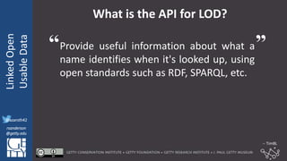 @azaroth42
rsanderson
@getty.edu
IIIF:Interoperabilituy
LinkedOpen
UsableData
@azaroth42
rsanderson
@getty.edu
What is the API for LOD?
Provide useful information about what a
name identifies when it's looked up, using
open standards such as RDF, SPARQL, etc.
“ ”
-- TimBL
 