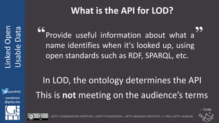 @azaroth42
rsanderson
@getty.edu
IIIF:Interoperabilituy
LinkedOpen
UsableData
@azaroth42
rsanderson
@getty.edu
What is the API for LOD?
Provide useful information about what a
name identifies when it's looked up, using
open standards such as RDF, SPARQL, etc.
In LOD, the ontology determines the API
This is not meeting on the audience’s terms
“ ”
-- TimBL
 